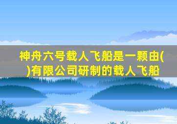 神舟六号载人飞船是一颗由( )有限公司研制的载人飞船